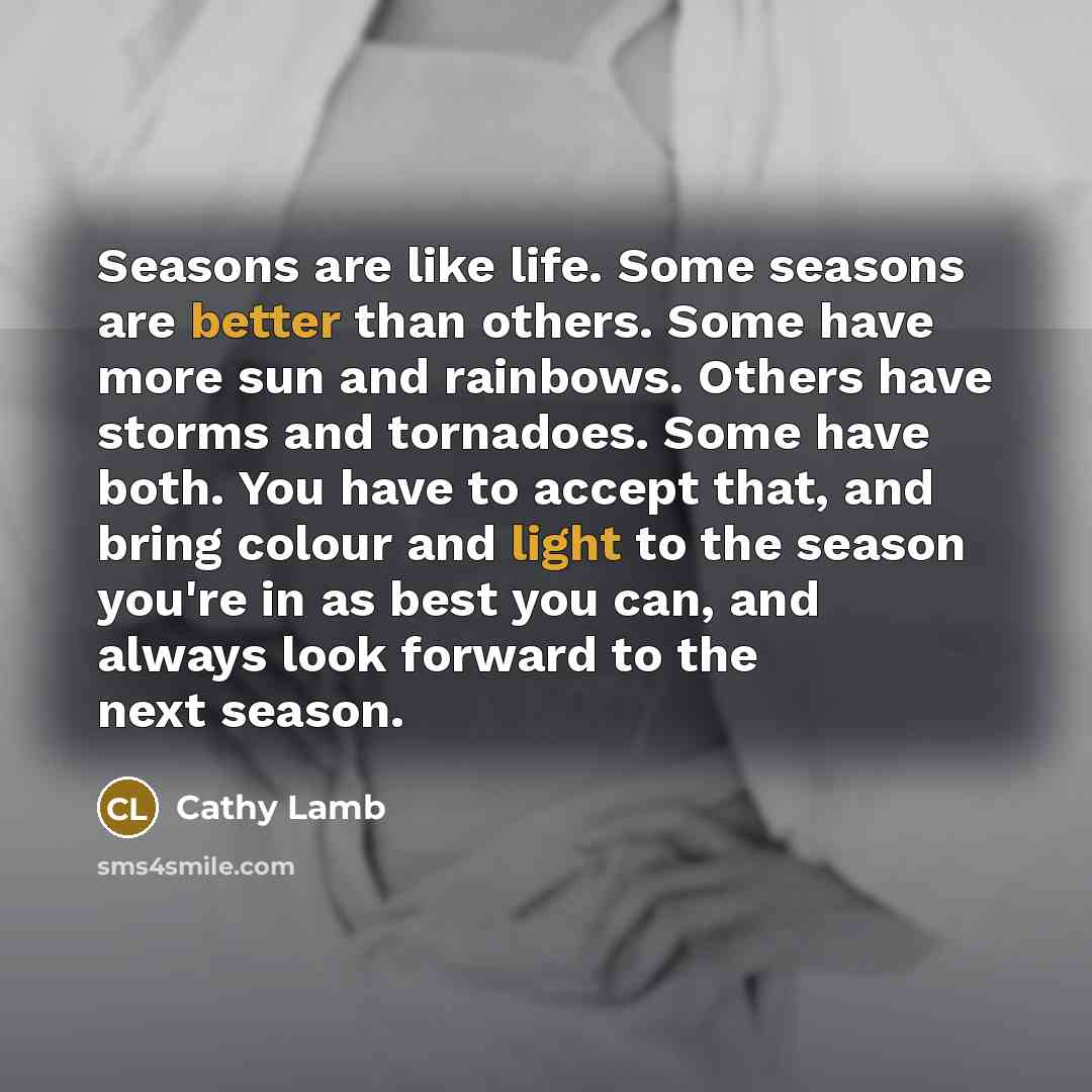 “Seasons are like life. Some seasons are better than others. Some have more sun and rainbows. Others have storms and tornadoes. Some have both. You have to accept that, and bring colour and light to the season you're in as best you can, and always look forward to the next season.” quote by Cathy Lamb