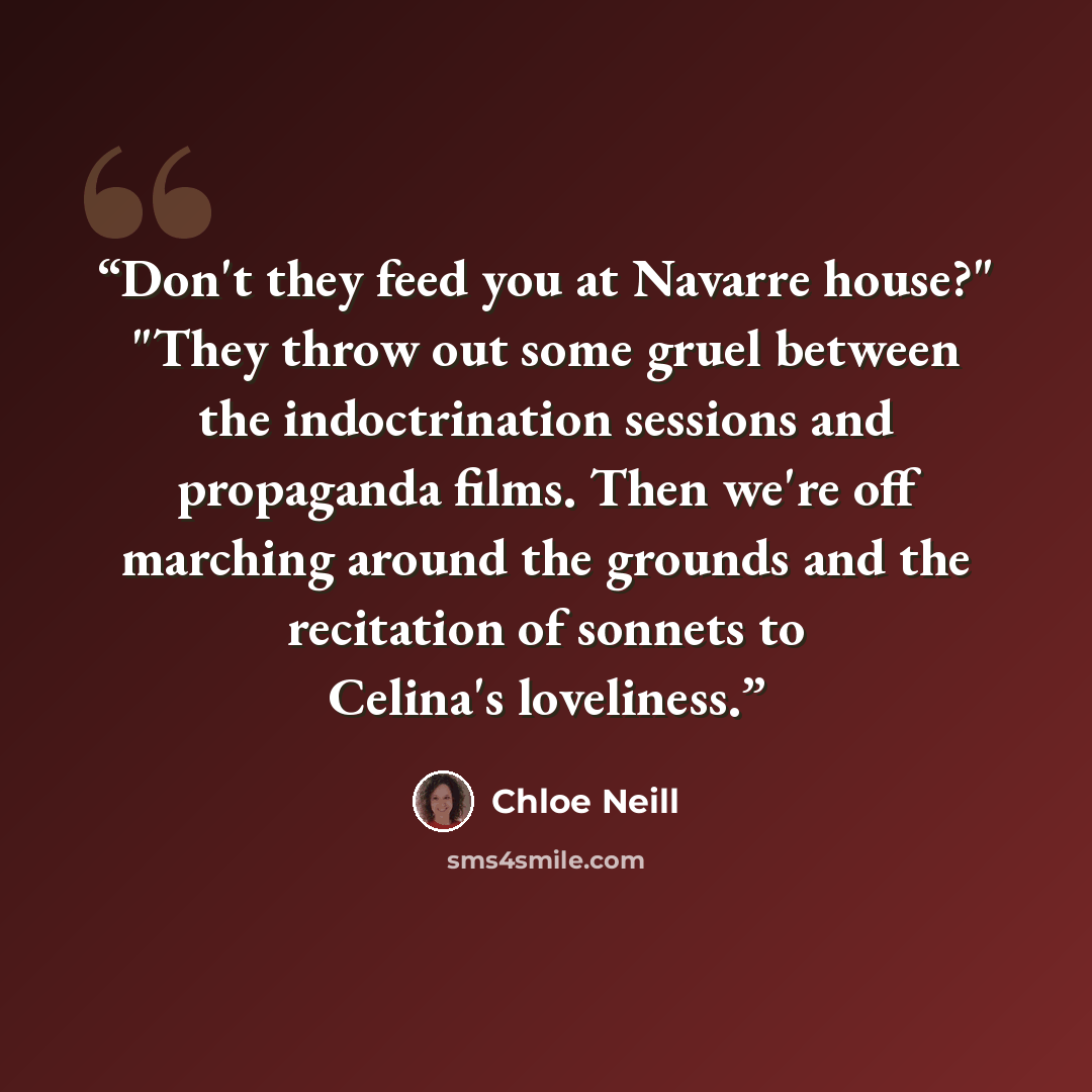 “Don't they feed you at Navarre house?" "They throw out some gruel between the indoctrination sessions and propaganda films. Then we're off marching around the grounds and the recitation of sonnets to Celina's loveliness.” quote by Chloe Neill