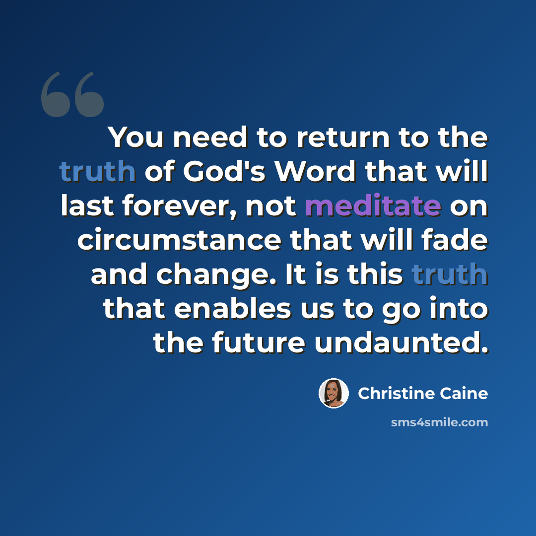 “You need to return to the truth of God's Word that will last forever, not meditate on circumstance that will fade and change. It is this truth that enables us to go into the future undaunted.” quote by Christine Caine