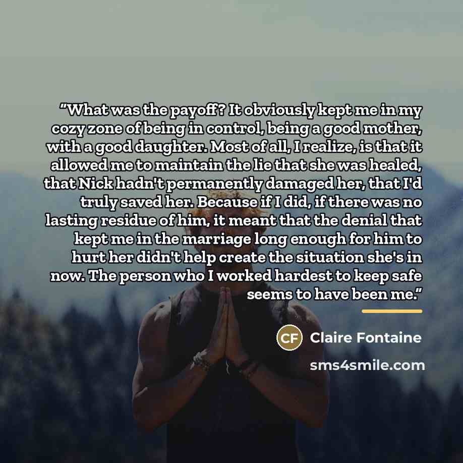 “What was the payoff? It obviously kept me in my cozy zone of being in control, being a good mother, with a good daughter. Most of all, I realize, is that it allowed me to maintain the lie that she was healed, that Nick hadn't permanently damaged her, that I'd truly saved her. Because if I did, if…” quote by Claire Fontaine