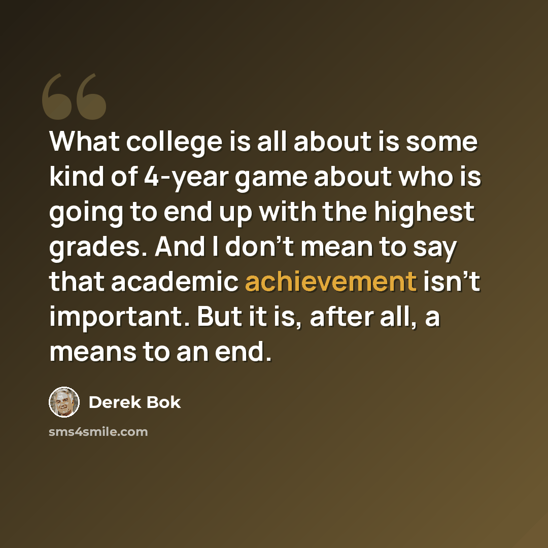 “What college is all about is some kind of 4-year game about who is going to end up with the highest grades. And I don't mean to say that academic achievement isn't important. But it is, after all, a means to an end.” quote by Derek Bok