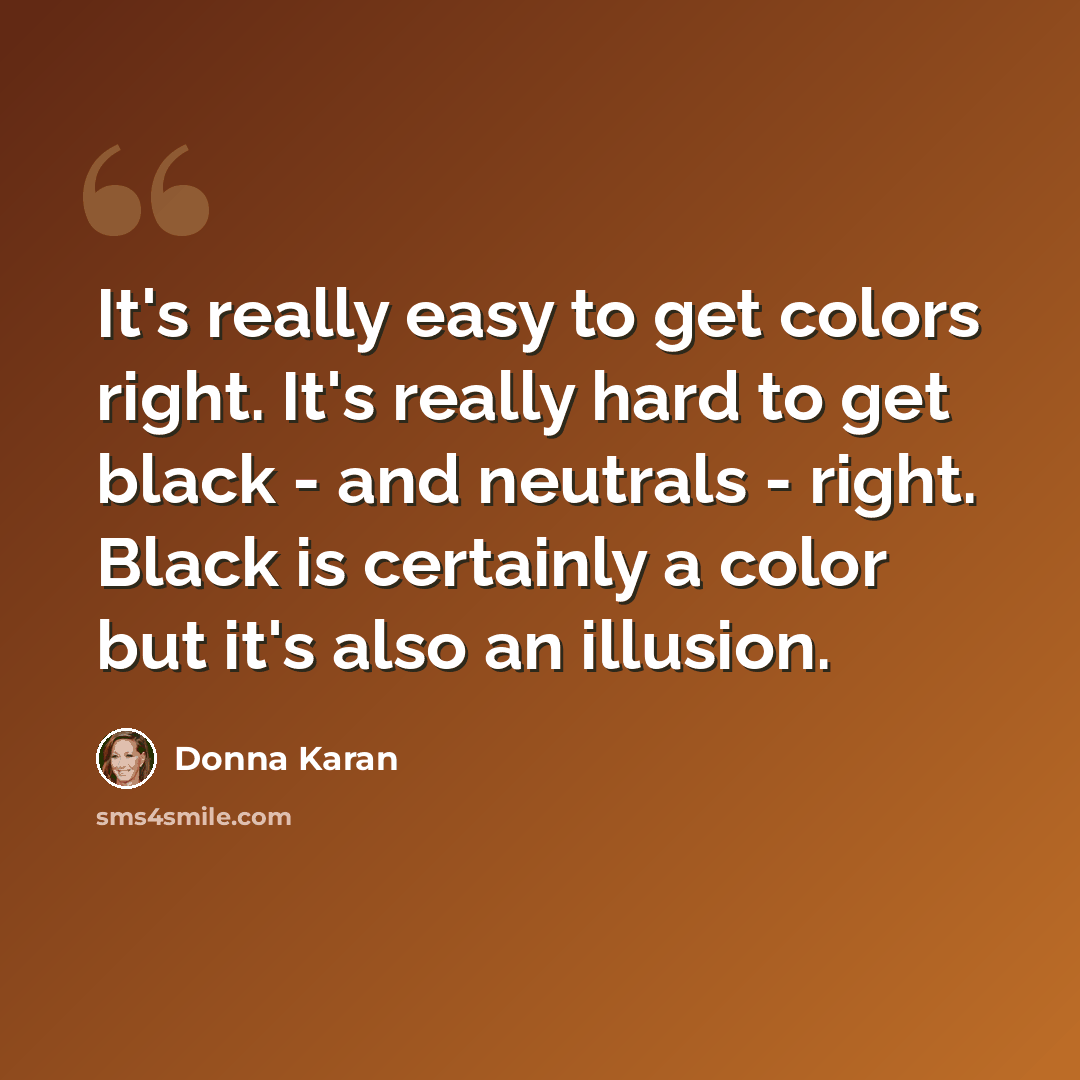 “It's really easy to get colors right. It's really hard to get black - and neutrals - right. Black is certainly a color but it's also an illusion.” quote by Donna Karan
