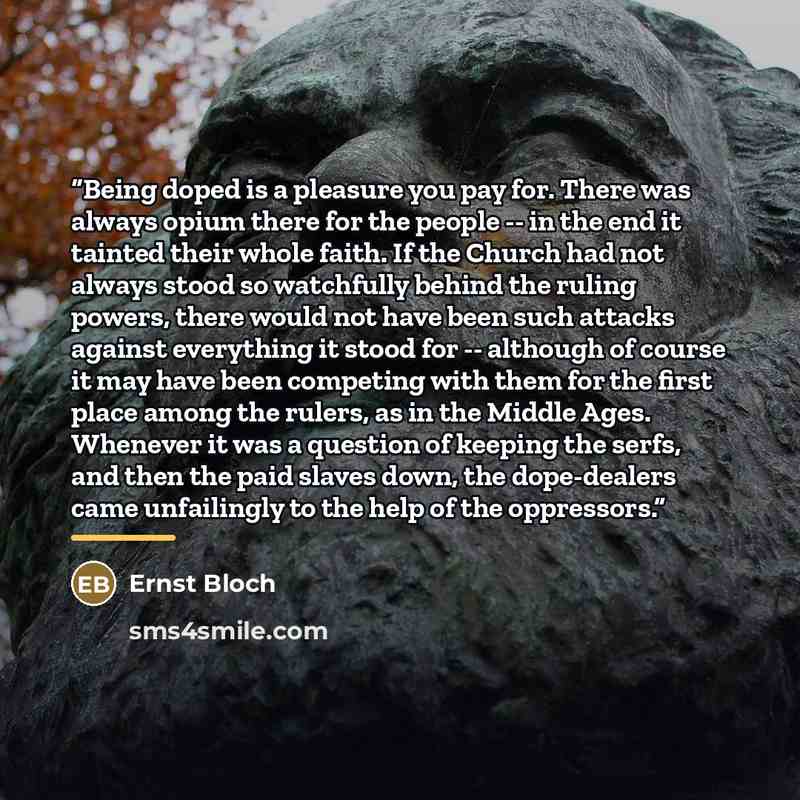 “Being doped is a pleasure you pay for. There was always opium there for the people -- in the end it tainted their whole faith. If the Church had not always stood so watchfully behind the ruling powers, there would not have been such attacks against everything it stood for -- although of course it…” quote by Ernst Bloch