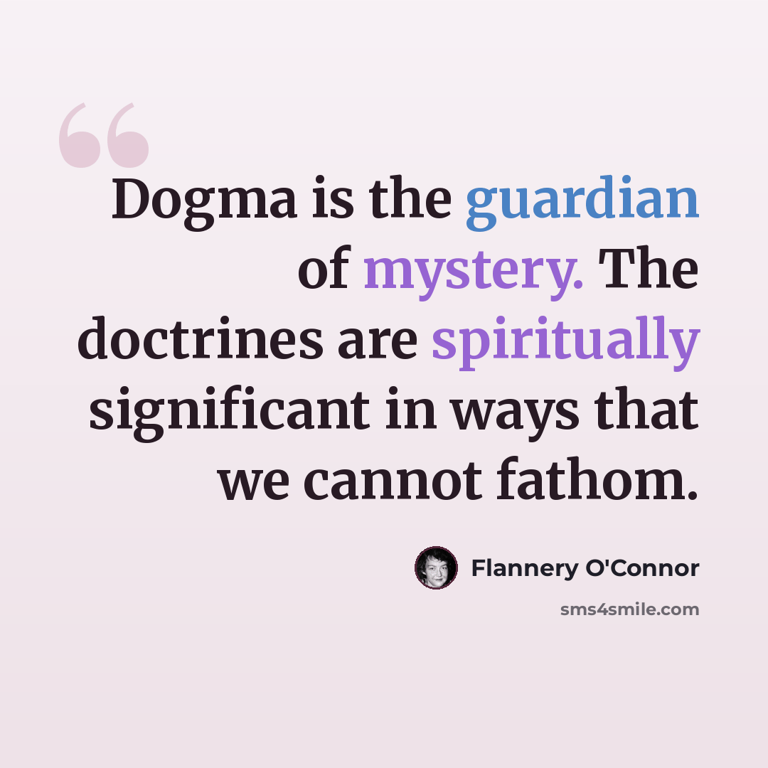 “Dogma is the guardian of mystery. The doctrines are spiritually significant in ways that we cannot fathom.” quote by Flannery O'Connor