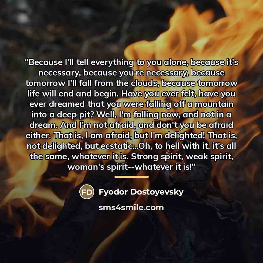 “Because I'll tell everything to you alone, because it's necessary, because you're necessary, because tomorrow I'll fall from the clouds, because tomorrow life will end and begin. Have you ever felt, have you ever dreamed that you were falling off a mountain into a deep pit? Well, I'm falling now…” quote by Fyodor Dostoyevsky