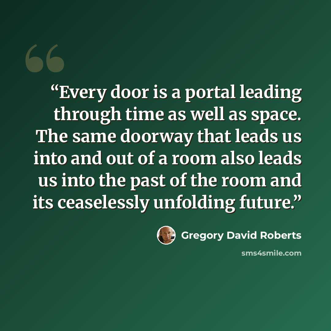 “Every door is a portal leading through time as well as space. The same doorway that leads us into and out of a room also leads us into the past of the room and its ceaselessly unfolding future.” quote by Gregory David Roberts