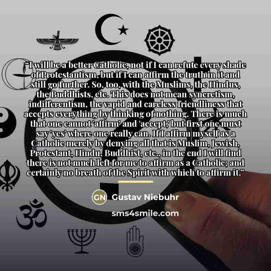 “I will be a better Catholic, not if I can refute every shade of Protestantism, but if I can affirm the truth in it and still go further. So, too, with the Muslims, the Hindus, the Buddhists, etc. This does not mean syncretism, indifferentism, the vapid and careless friendliness that accepts…” quote by Gustav Niebuhr