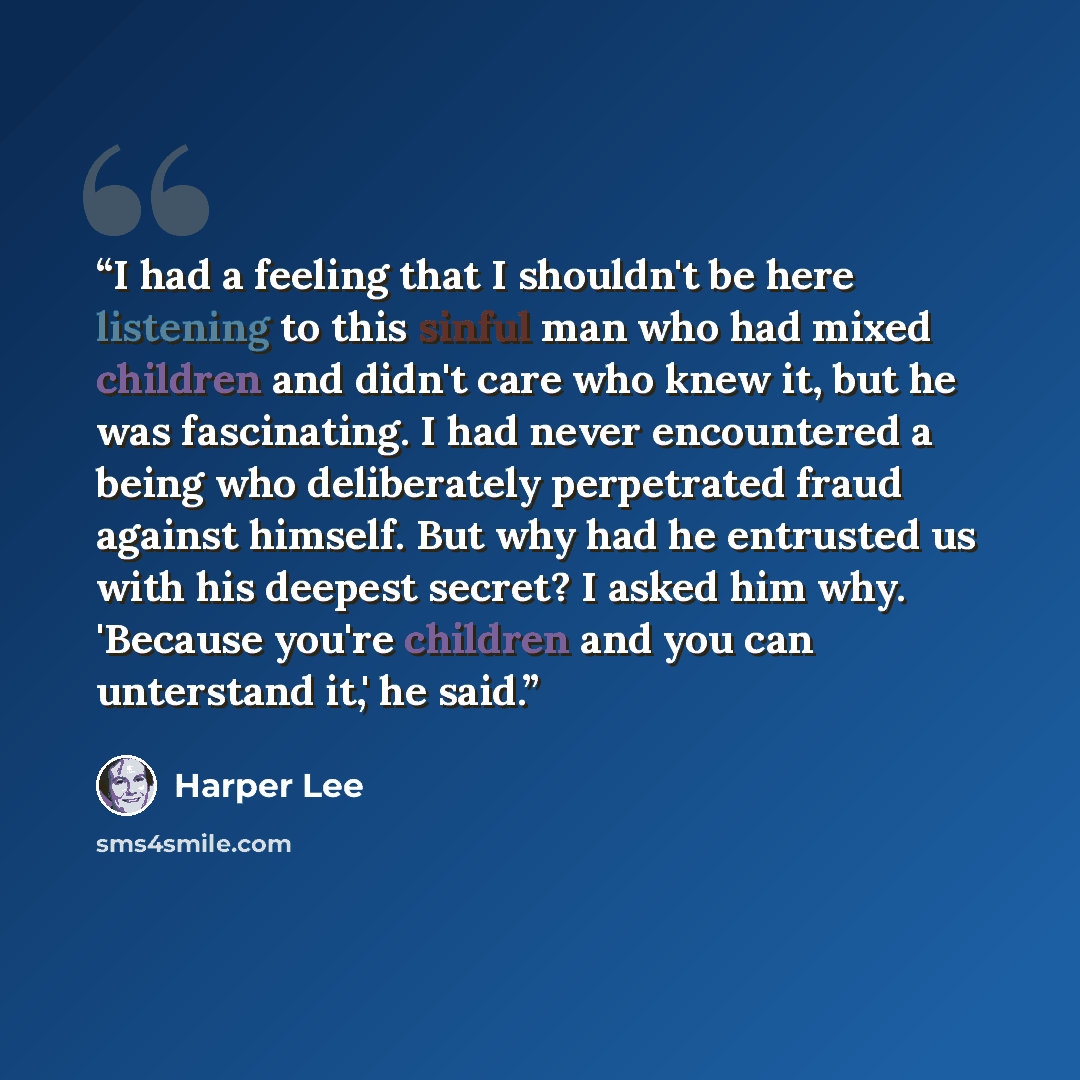 “I had a feeling that I shouldn't be here listening to this sinful man who had mixed children and didn't care who knew it, but he was fascinating. I had never encountered a being who deliberately perpetrated fraud against himself. But why had he entrusted us with his deepest secret? I asked him…” quote by Harper Lee