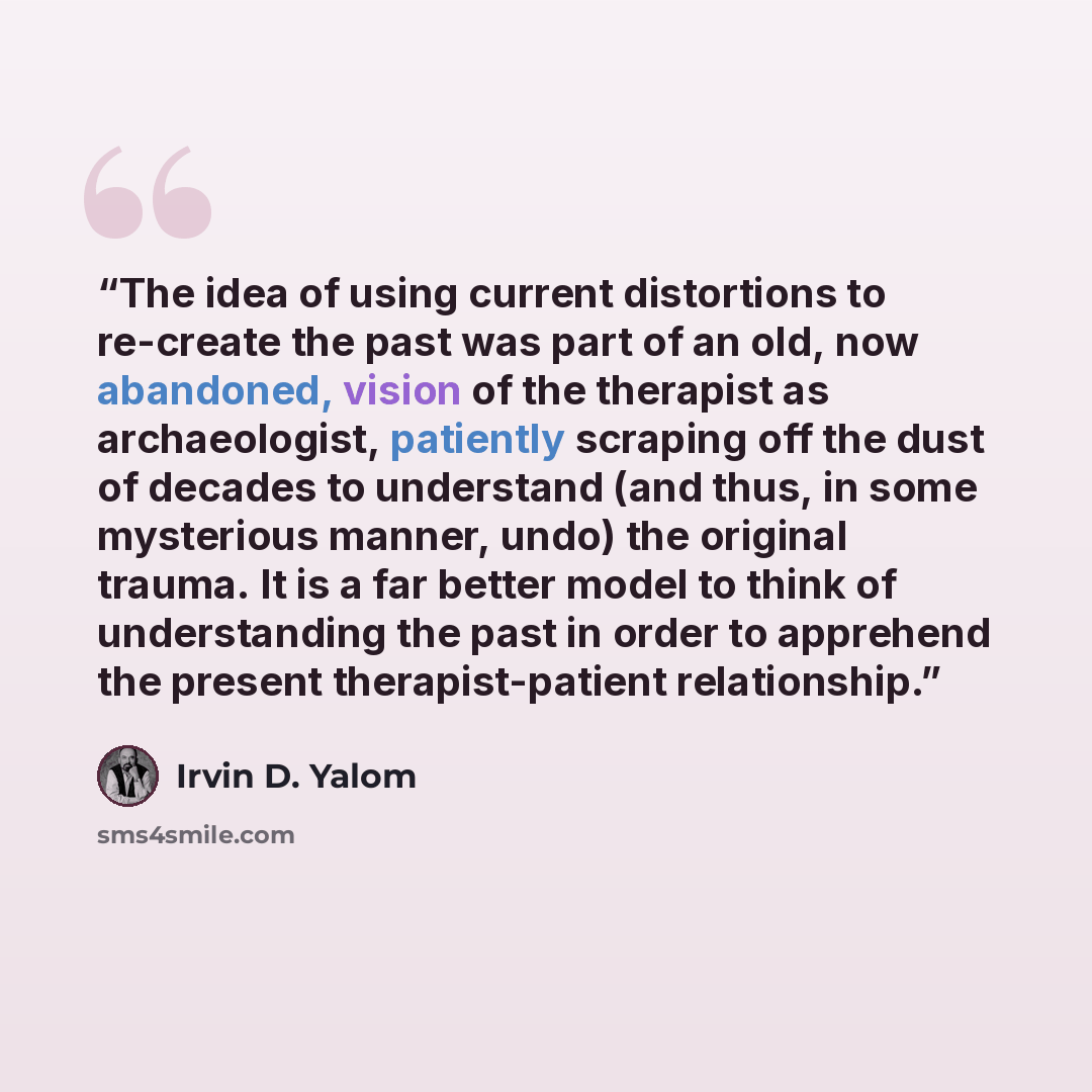 “The idea of using current distortions to re-create the past was part of an old, now abandoned, vision of the therapist as archaeologist, patiently scraping off the dust of decades to understand (and thus, in some mysterious manner, undo) the original trauma. It is a far better model to think of…” quote by Irvin D. Yalom