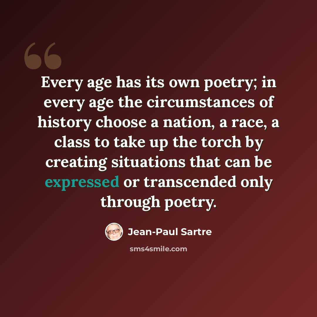 “Every age has its own poetry; in every age the circumstances of history choose a nation, a race, a class to take up the torch by creating situations that can be expressed or transcended only through poetry.” quote by Jean-Paul Sartre