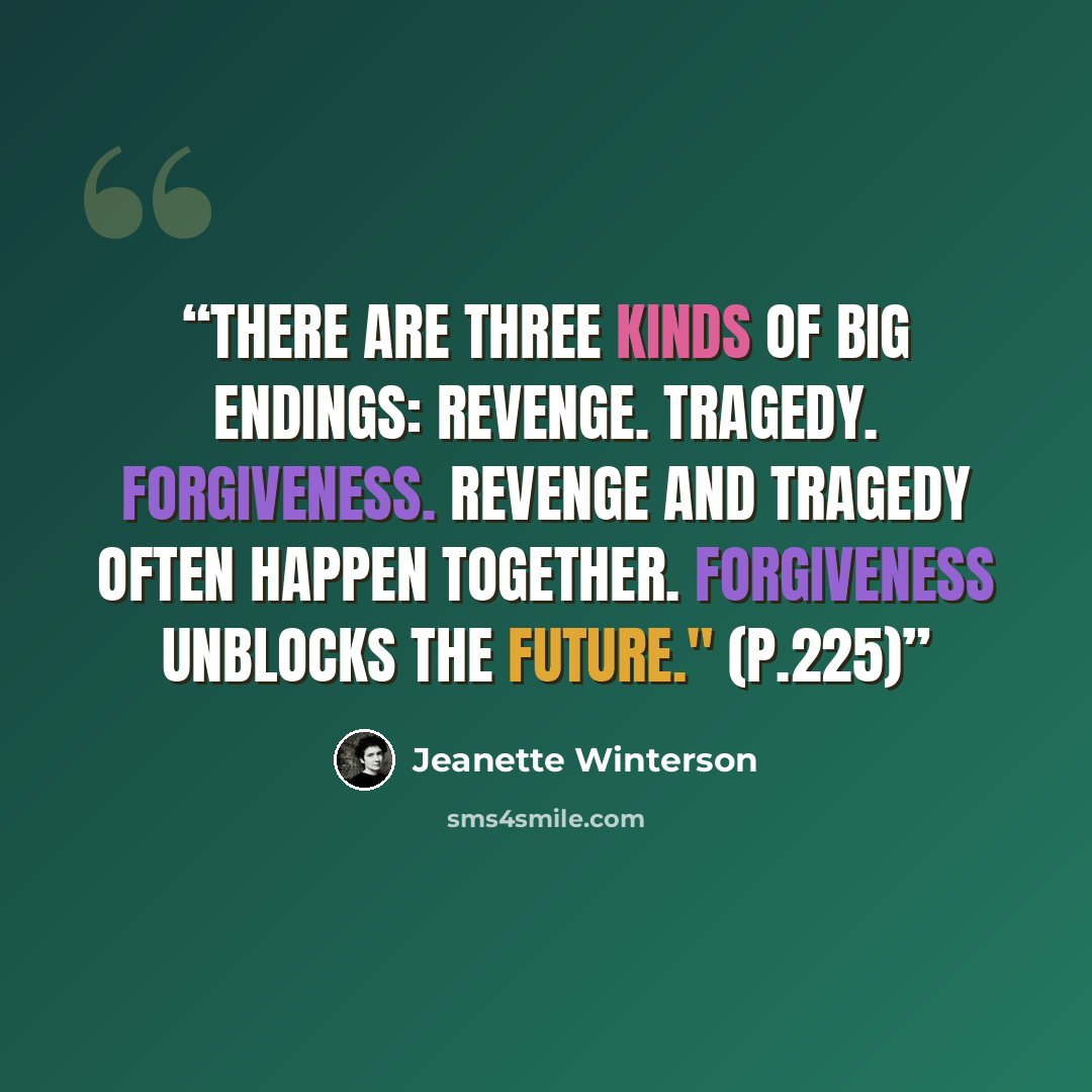 “There are three kinds of big endings: Revenge. Tragedy. Forgiveness. Revenge and Tragedy often happen together. Forgiveness unblocks the future." (p.225)” quote by Jeanette Winterson