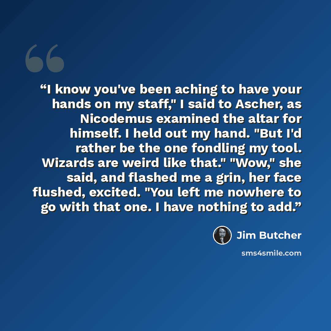 “I know you've been aching to have your hands on my staff," I said to Ascher, as Nicodemus examined the altar for himself. I held out my hand. "But I'd rather be the one fondling my tool. Wizards are weird like that." "Wow," she said, and flashed me a grin, her face flushed, excited. "You left me…” quote by Jim Butcher