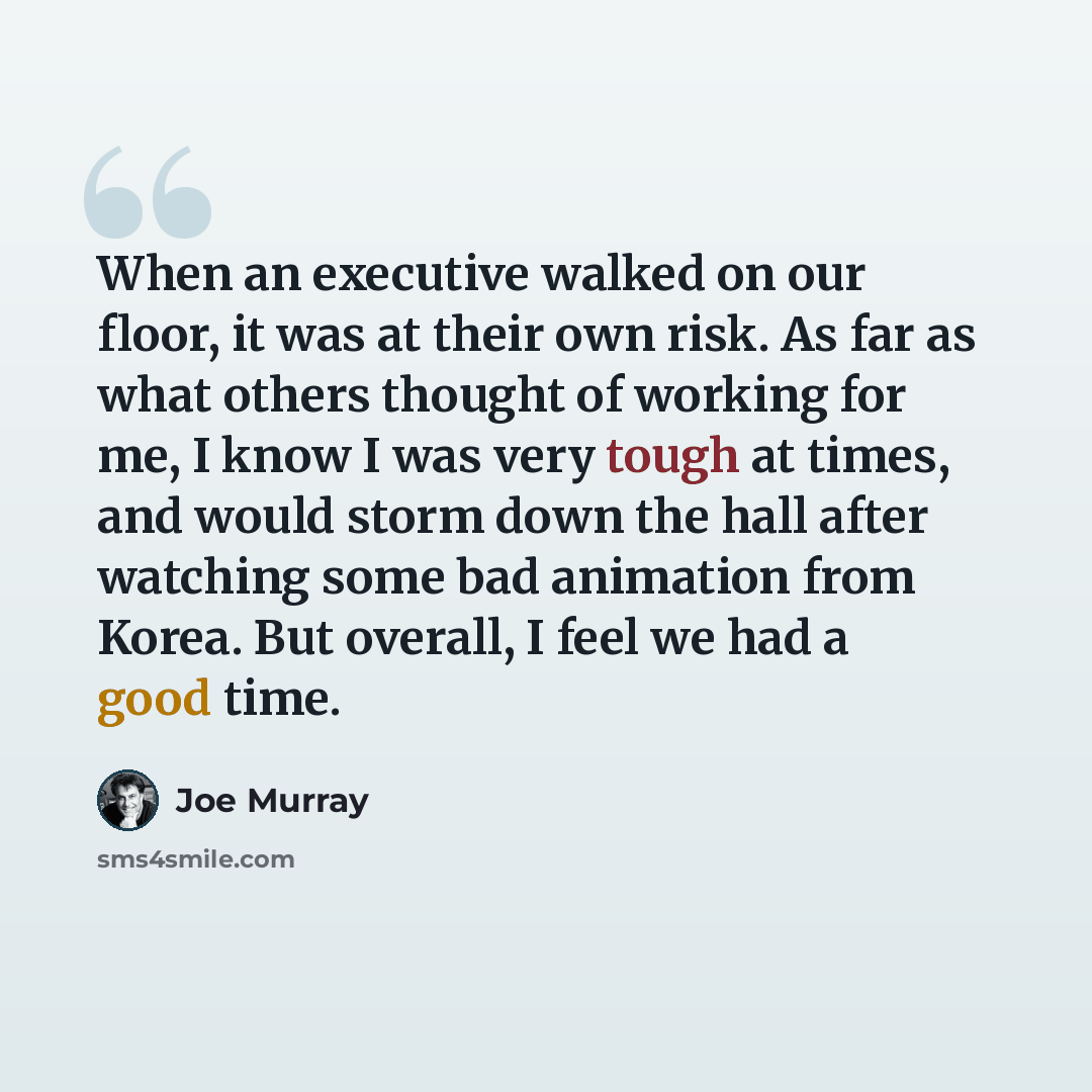 “When an executive walked on our floor, it was at their own risk. As far as what others thought of working for me, I know I was very tough at times, and would storm down the hall after watching some bad animation from Korea. But overall, I feel we had a good time.” quote by Joe Murray