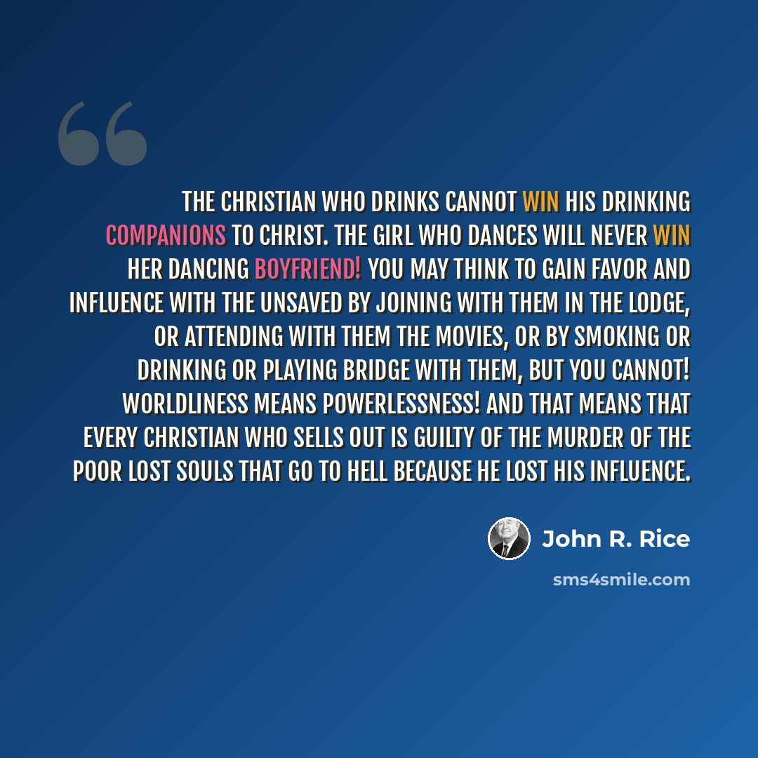 “The Christian who drinks cannot win his drinking companions to Christ. The girl who dances will never win her dancing boyfriend! You may think to gain favor and influence with the unsaved by joining with them in the lodge, or attending with them the movies, or by smoking or drinking or playing…” quote by John R. Rice