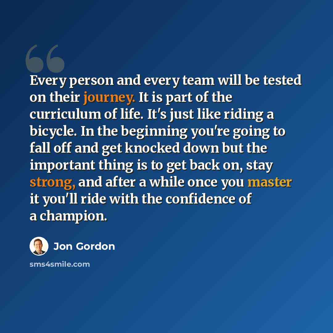 “Every person and every team will be tested on their journey. It is part of the curriculum of life. It's just like riding a bicycle. In the beginning you're going to fall off and get knocked down but the important thing is to get back on, stay strong, and after a while once you master it you'll…” quote by Jon Gordon
