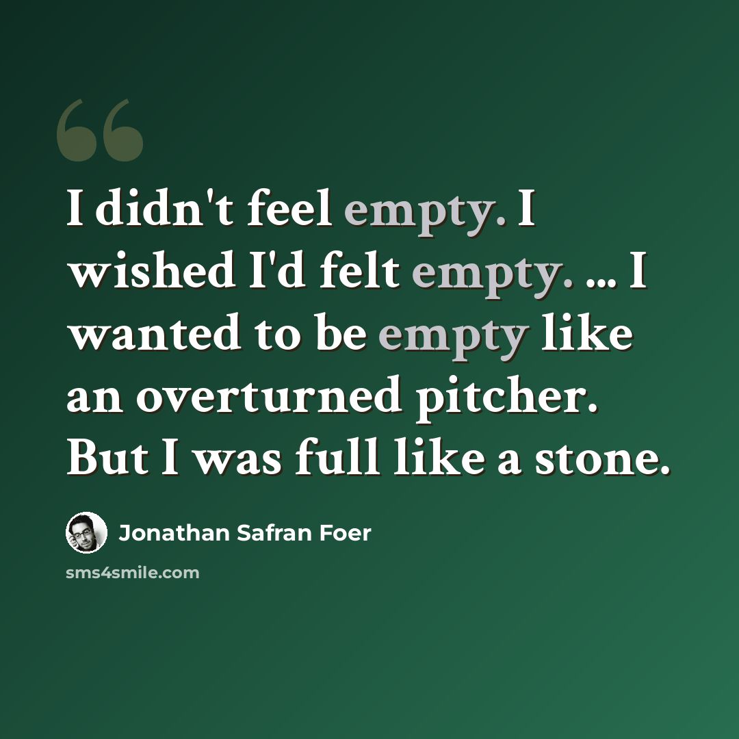 “I didn't feel empty. I wished I'd felt empty. ... I wanted to be empty like an overturned pitcher. But I was full like a stone.” quote by Jonathan Safran Foer