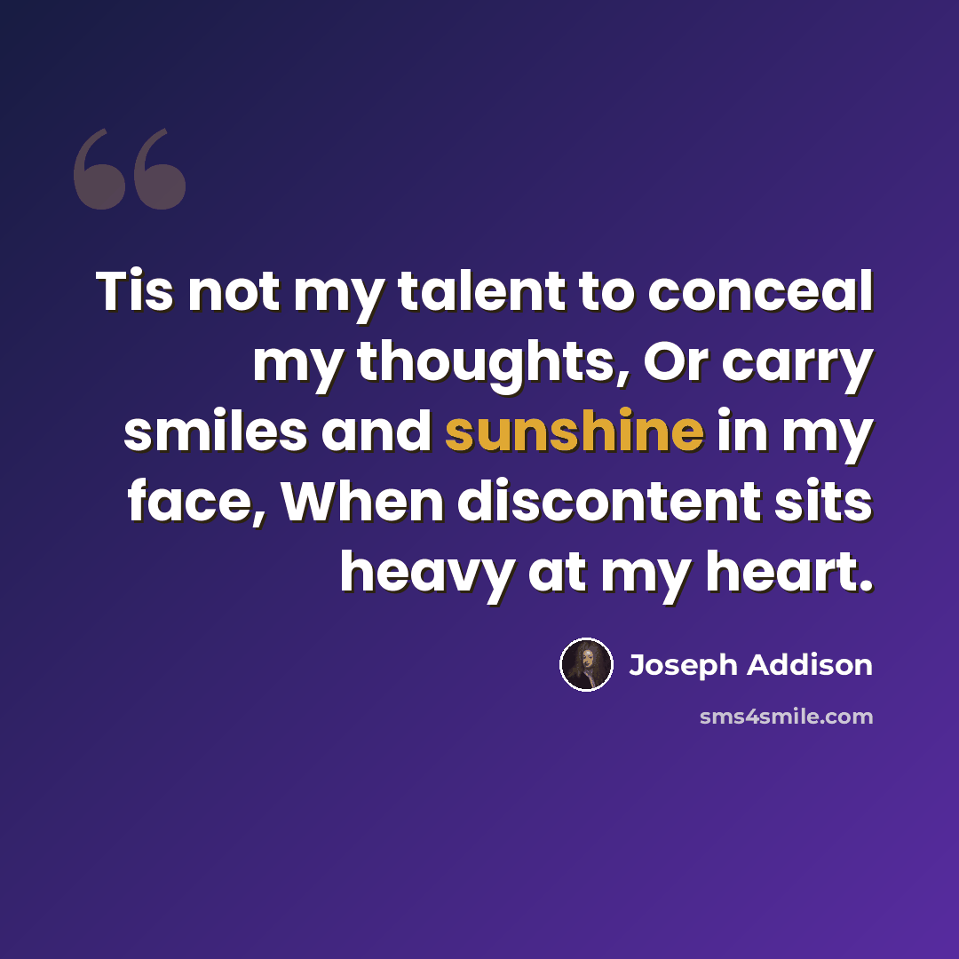“Tis not my talent to conceal my thoughts, Or carry smiles and sunshine in my face, When discontent sits heavy at my heart.” quote by Joseph Addison