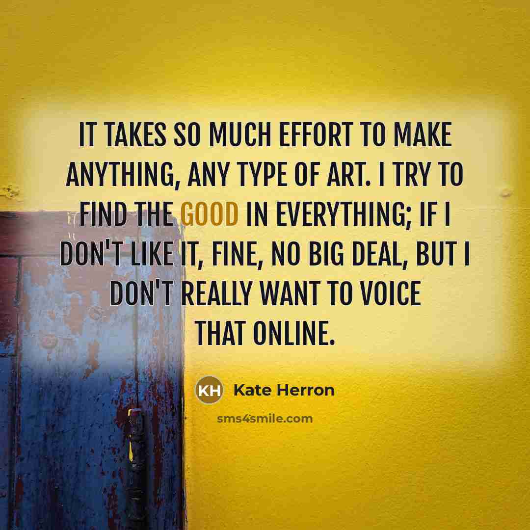 “It takes so much effort to make anything, any type of art. I try to find the good in everything; if I don't like it, fine, no big deal, but I don't really want to voice that online.” quote by Kate Herron
