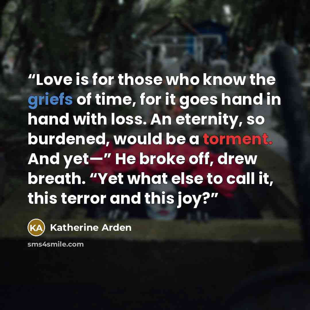 “Love is for those who know the griefs of time, for it goes hand in hand with loss. An eternity, so burdened, would be a torment. And yet—” He broke off, drew breath. “Yet what else to call it, this terror and this joy?” quote by Katherine Arden
