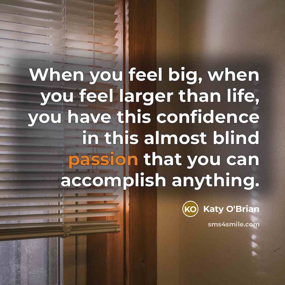 “When you feel big, when you feel larger than life, you have this confidence in this almost blind passion that you can accomplish anything.” quote by Katy O'Brian