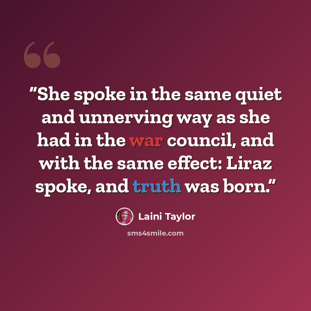 “She spoke in the same quiet and unnerving way as she had in the war council, and with the same effect: Liraz spoke, and truth was born.” quote by Laini Taylor
