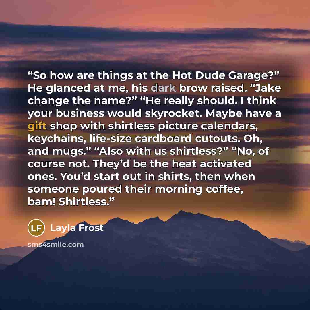 “So how are things at the Hot Dude Garage?” He glanced at me, his dark brow raised. “Jake change the name?” “He really should. I think your business would skyrocket. Maybe have a gift shop with shirtless picture calendars, keychains, life-size cardboard cutouts. Oh, and mugs.” “Also with us…” quote by Layla Frost