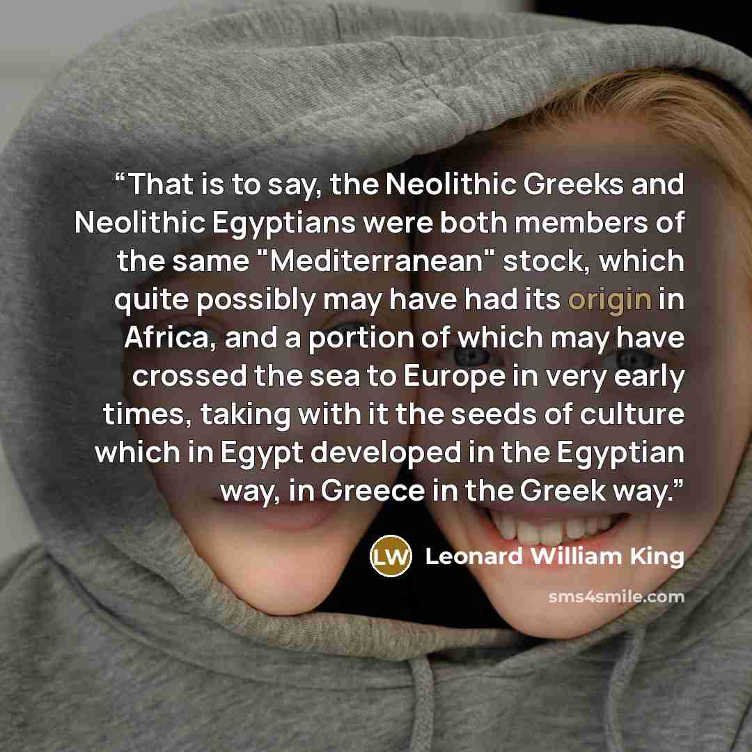 “That is to say, the Neolithic Greeks and Neolithic Egyptians were both members of the same "Mediterranean" stock, which quite possibly may have had its origin in Africa, and a portion of which may have crossed the sea to Europe in very early times, taking with it the seeds of culture which in…” quote by Leonard William King