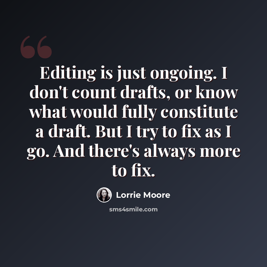 “Editing is just ongoing. I don't count drafts, or know what would fully constitute a draft. But I try to fix as I go. And there's always more to fix.” quote by Lorrie Moore