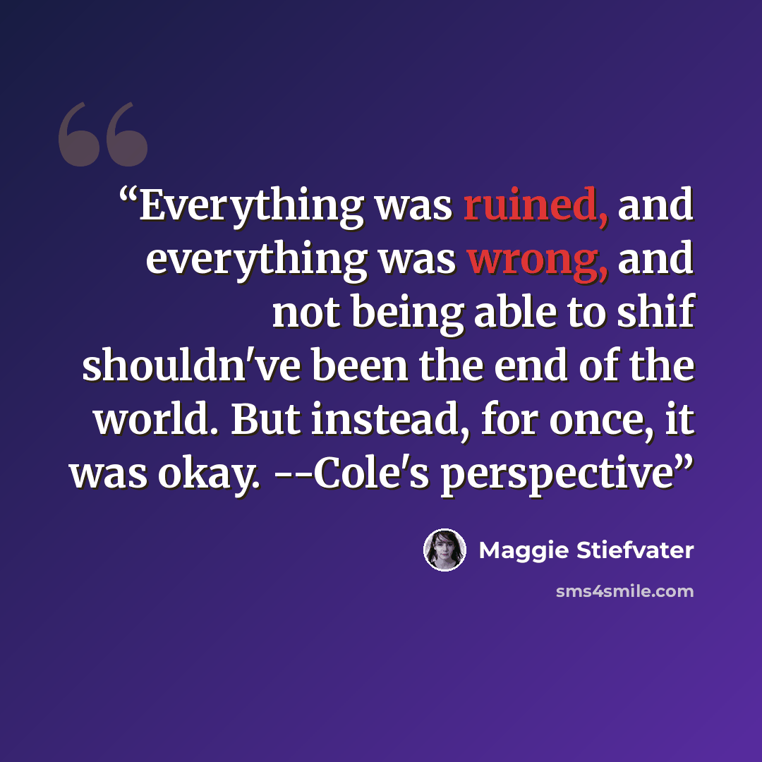 “Everything was ruined, and everything was wrong, and not being able to shif shouldn've been the end of the world. But instead, for once, it was okay. --Cole's perspective” quote by Maggie Stiefvater