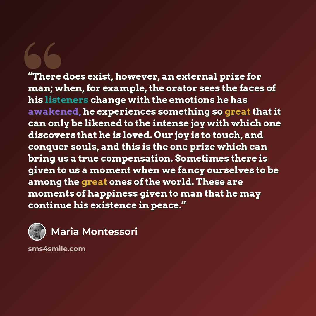 “There does exist, however, an external prize for man; when, for example, the orator sees the faces of his listeners change with the emotions he has awakened, he experiences something so great that it can only be likened to the intense joy with which one discovers that he is loved. Our joy is to…” quote by Maria Montessori
