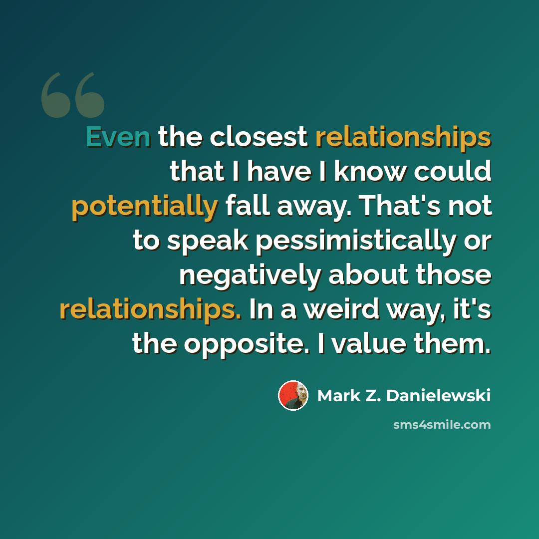 “Even the closest relationships that I have I know could potentially fall away. That's not to speak pessimistically or negatively about those relationships. In a weird way, it's the opposite. I value them.” quote by Mark Z. Danielewski