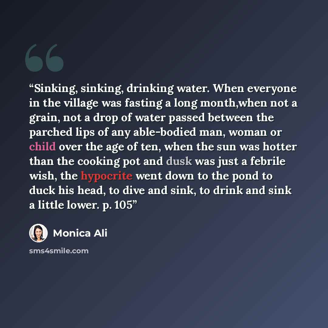 “Sinking, sinking, drinking water. When everyone in the village was fasting a long month,when not a grain, not a drop of water passed between the parched lips of any able-bodied man, woman or child over the age of ten, when the sun was hotter than the cooking pot and dusk was just a febrile wish…” quote by Monica Ali