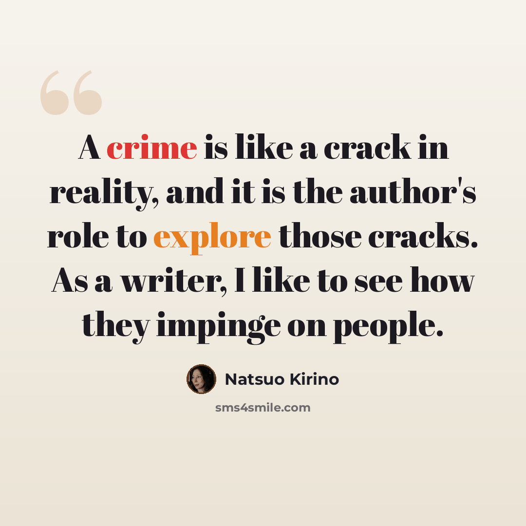 “A crime is like a crack in reality, and it is the author's role to explore those cracks. As a writer, I like to see how they impinge on people.” quote by Natsuo Kirino