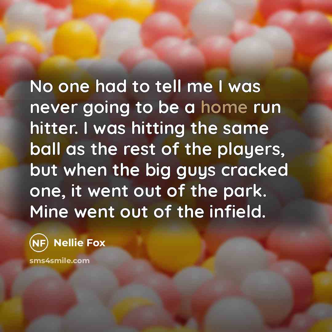 “No one had to tell me I was never going to be a home run hitter. I was hitting the same ball as the rest of the players, but when the big guys cracked one, it went out of the park. Mine went out of the infield.” quote by Nellie Fox
