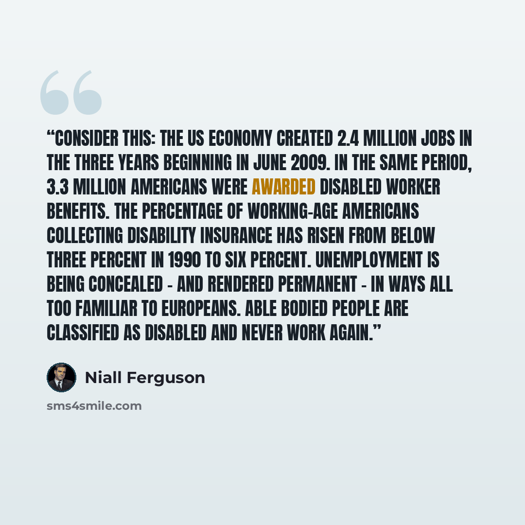 “Consider this: the US economy created 2.4 million jobs in the three years beginning in June 2009. In the same period, 3.3 million Americans were awarded disabled worker benefits. The percentage of working-age Americans collecting disability insurance has risen from below three percent in 1990 to…” quote by Niall Ferguson