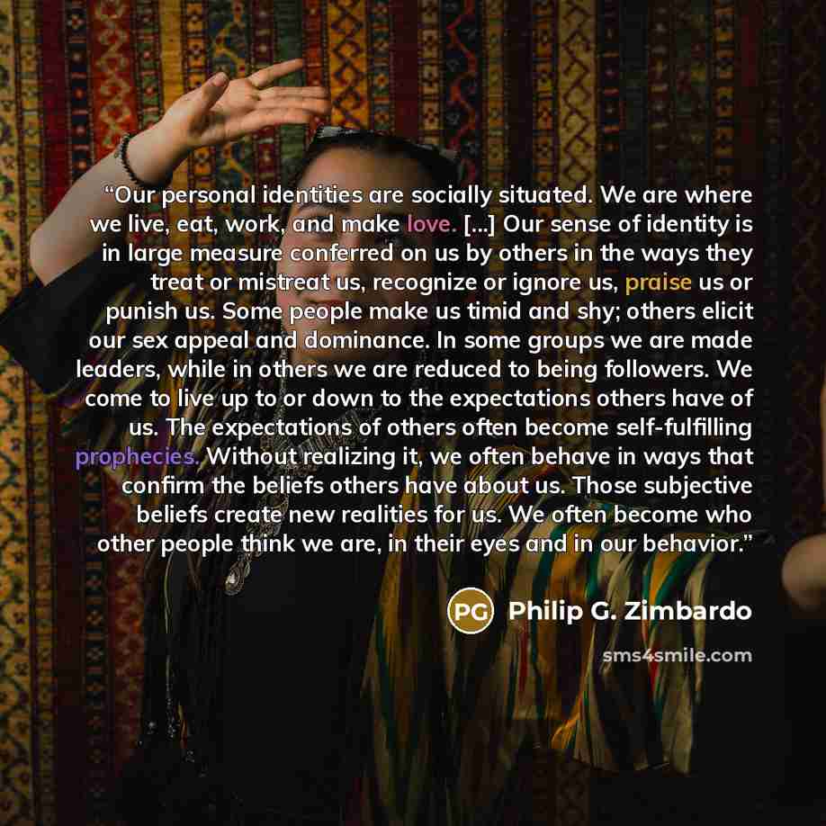 “Our personal identities are socially situated. We are where we live, eat, work, and make love. [...] Our sense of identity is in large measure conferred on us by others in the ways they treat or mistreat us, recognize or ignore us, praise us or punish us. Some people make us timid and shy; others…” quote by Philip G. Zimbardo