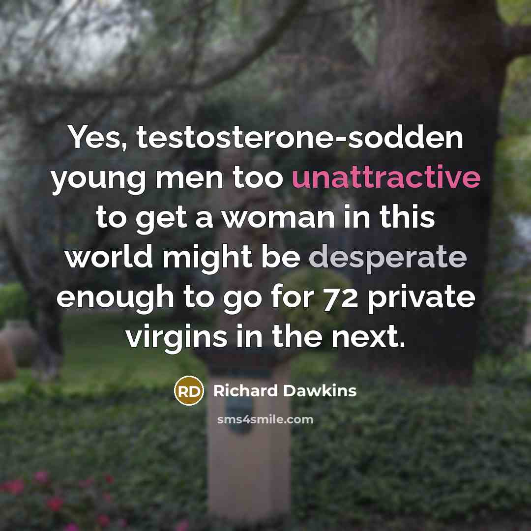 “Yes, testosterone-sodden young men too unattractive to get a woman in this world might be desperate enough to go for 72 private virgins in the next.” quote by Richard Dawkins