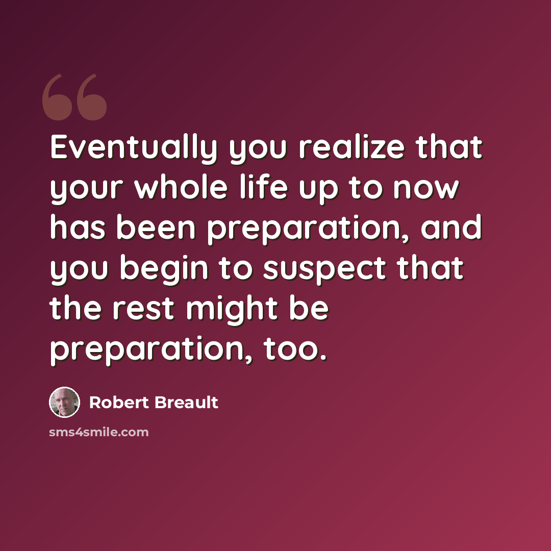 “Eventually you realize that your whole life up to now has been preparation, and you begin to suspect that the rest might be preparation, too.” quote by Robert Breault