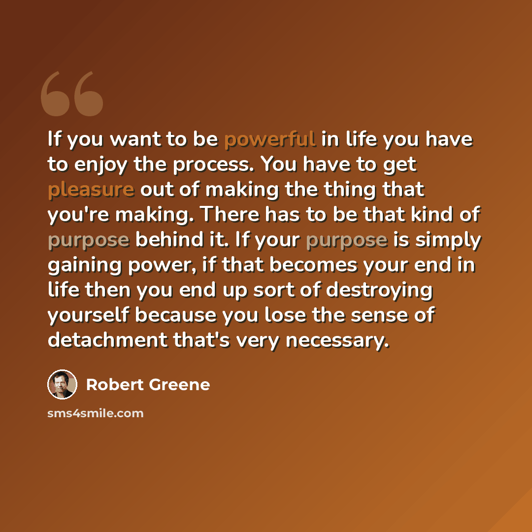 “If you want to be powerful in life you have to enjoy the process. You have to get pleasure out of making the thing that you're making. There has to be that kind of purpose behind it. If your purpose is simply gaining power, if that becomes your end in life then you end up sort of destroying…” quote by Robert Greene