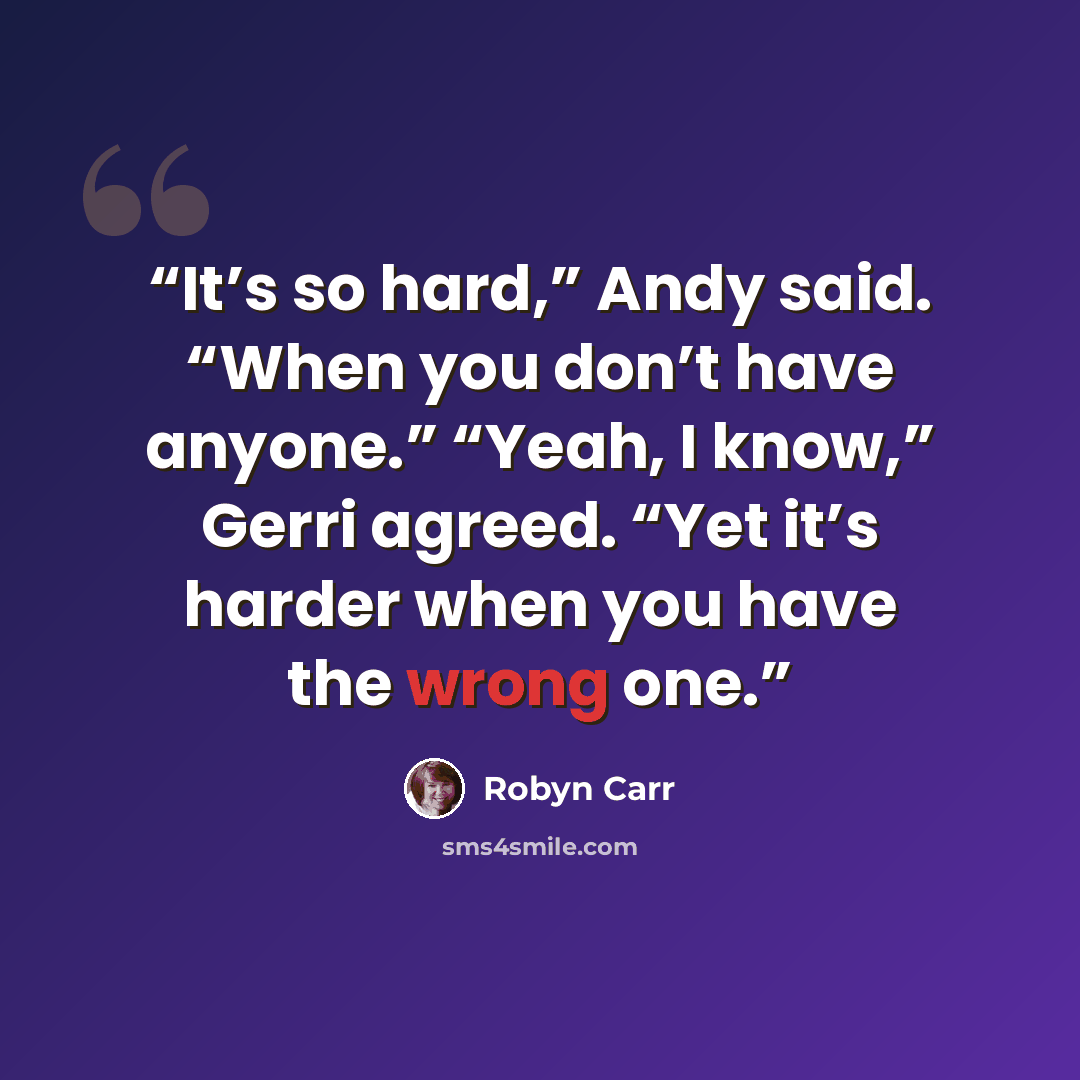“It’s so hard,” Andy said. “When you don’t have anyone.” “Yeah, I know,” Gerri agreed. “Yet it’s harder when you have the wrong one.” quote by Robyn Carr