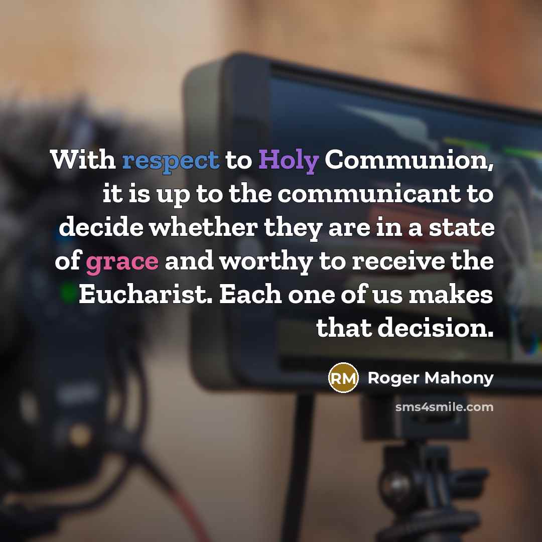 “With respect to Holy Communion, it is up to the communicant to decide whether they are in a state of grace and worthy to receive the Eucharist. Each one of us makes that decision.” quote by Roger Mahony