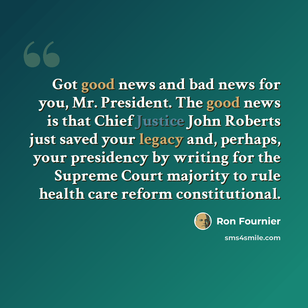 “Got good news and bad news for you, Mr. President. The good news is that Chief Justice John Roberts just saved your legacy and, perhaps, your presidency by writing for the Supreme Court majority to rule health care reform constitutional.” quote by Ron Fournier