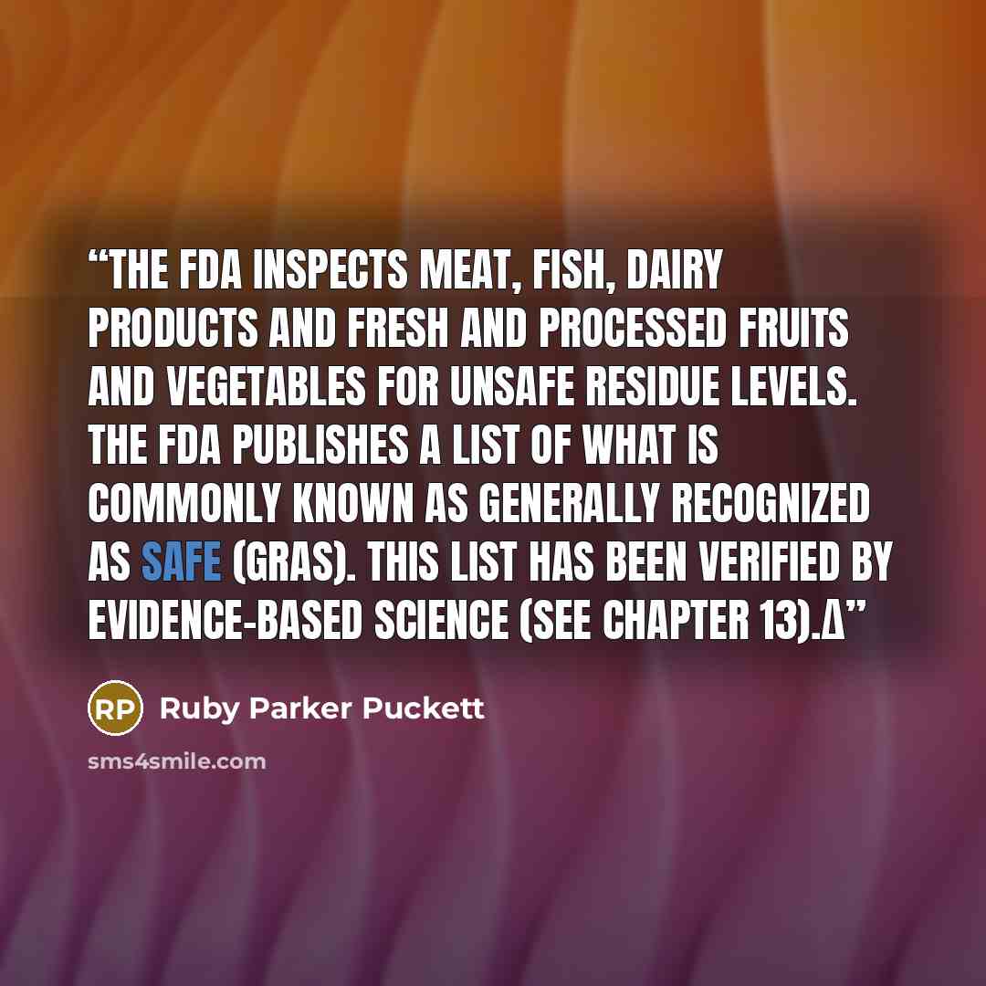 “The FDA inspects meat, fish, dairy products and fresh and processed fruits and vegetables for unsafe residue levels. The FDA publishes a list of what is commonly known as Generally Recognized as Safe (GRAS). This list has been verified by evidence-based science (see Chapter 13).Δ” quote by Ruby Parker Puckett