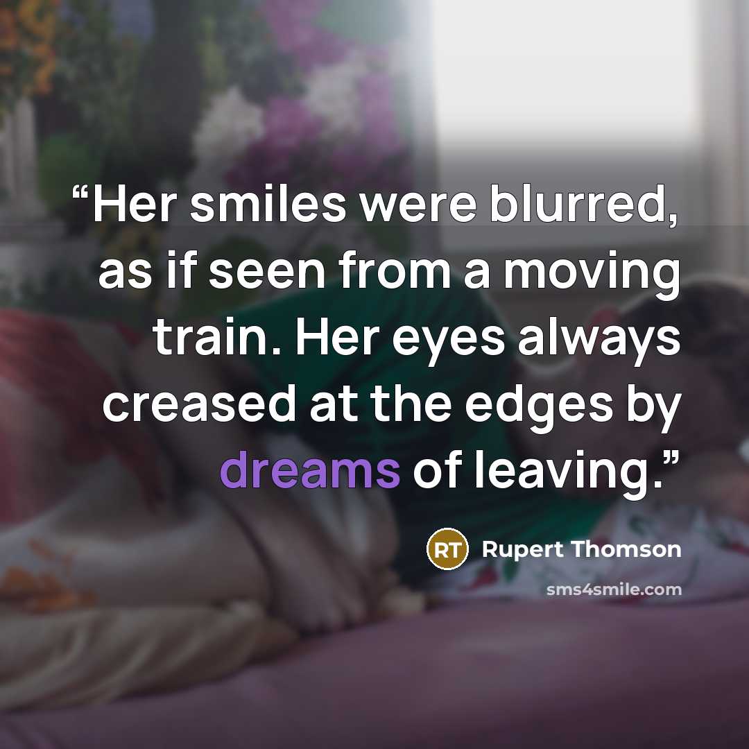“Her smiles were blurred, as if seen from a moving train. Her eyes always creased at the edges by dreams of leaving.” quote by Rupert Thomson