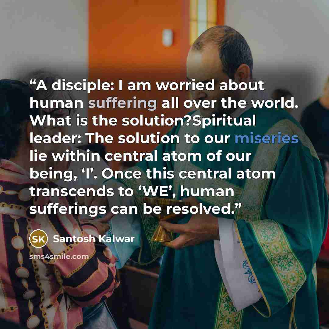“A disciple: I am worried about human suffering all over the world. What is the solution?Spiritual leader: The solution to our miseries lie within central atom of our being, ‘I’. Once this central atom transcends to ‘WE’, human sufferings can be resolved.” quote by Santosh Kalwar