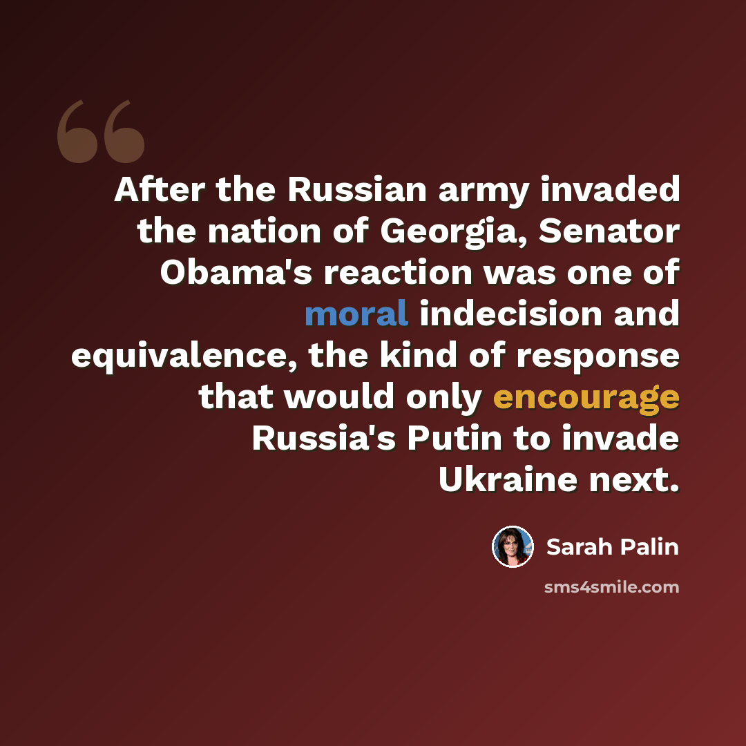 “After the Russian army invaded the nation of Georgia, Senator Obama's reaction was one of moral indecision and equivalence, the kind of response that would only encourage Russia's Putin to invade Ukraine next.” quote by Sarah Palin