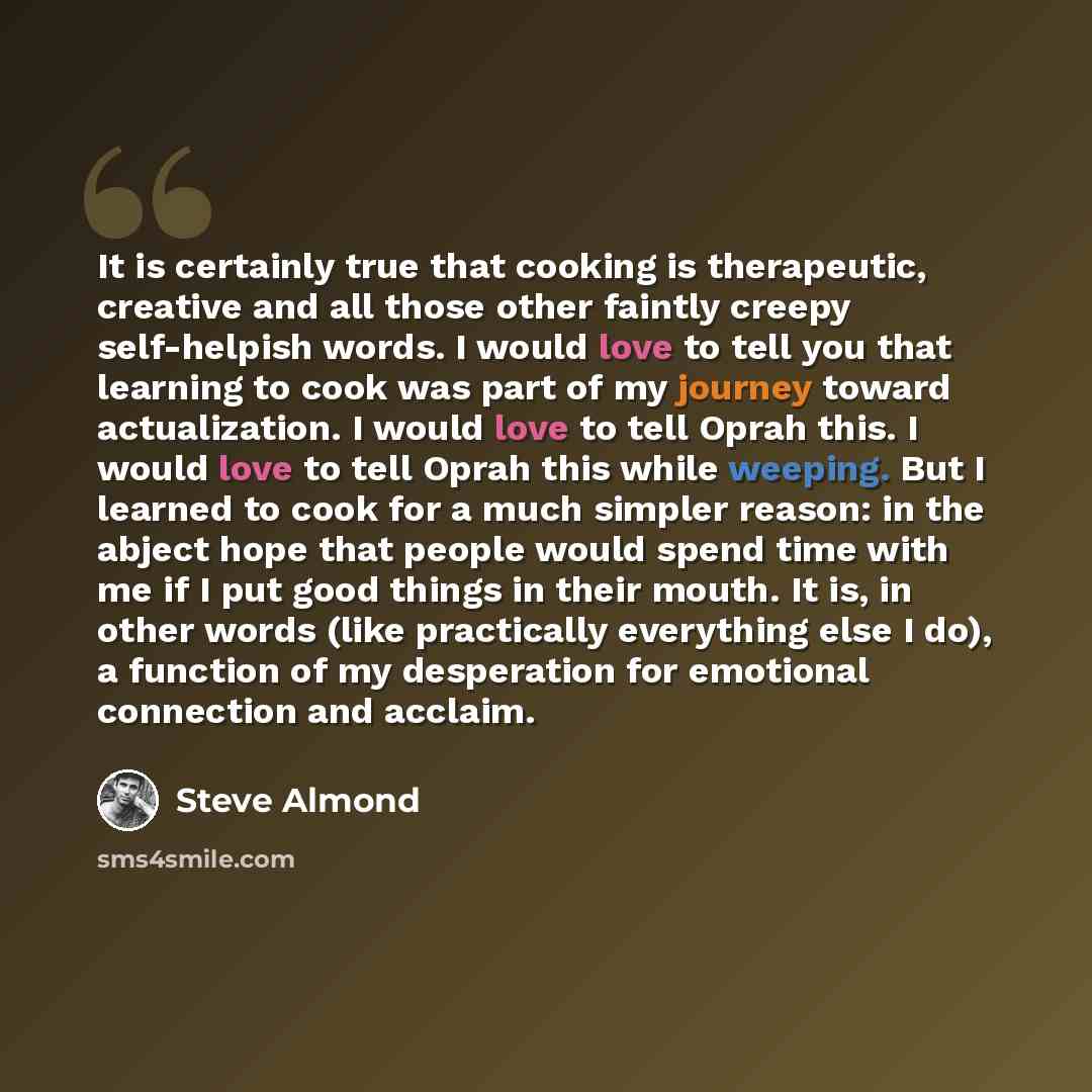 “It is certainly true that cooking is therapeutic, creative and all those other faintly creepy self-helpish words. I would love to tell you that learning to cook was part of my journey toward actualization. I would love to tell Oprah this. I would love to tell Oprah this while weeping. But I…” quote by Steve Almond