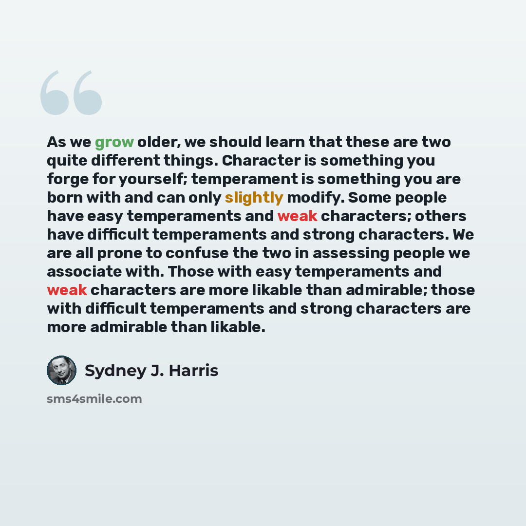 “As we grow older, we should learn that these are two quite different things. Character is something you forge for yourself; temperament is something you are born with and can only slightly modify. Some people have easy temperaments and weak characters; others have difficult temperaments and strong…” quote by Sydney J. Harris