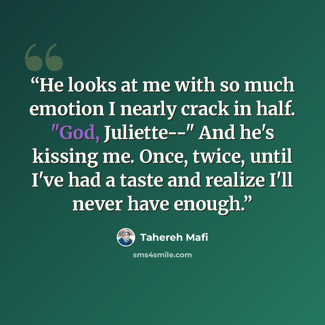 “He looks at me with so much emotion I nearly crack in half. "God, Juliette--" And he's kissing me. Once, twice, until I've had a taste and realize I'll never have enough.” quote by Tahereh Mafi