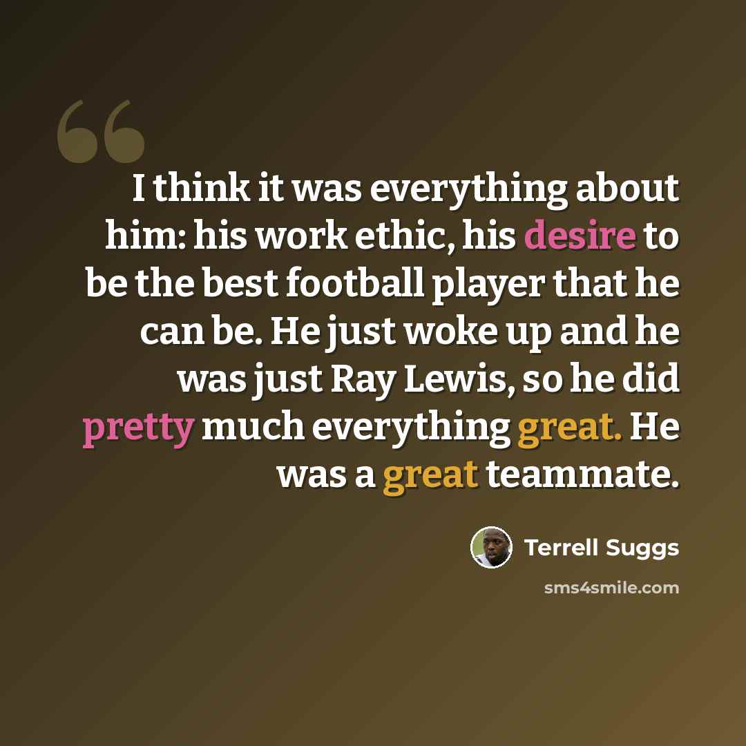 “I think it was everything about him: his work ethic, his desire to be the best football player that he can be. He just woke up and he was just Ray Lewis, so he did pretty much everything great. He was a great teammate.” quote by Terrell Suggs